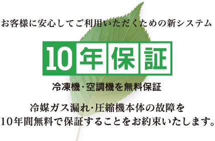 お客様に安心してご利用いただくための新システム「10年保証」。冷凍機・空調機を無料保証。冷媒ガス漏れ・圧縮機本体の故障を10年間無料で保証することをお約束いたします。